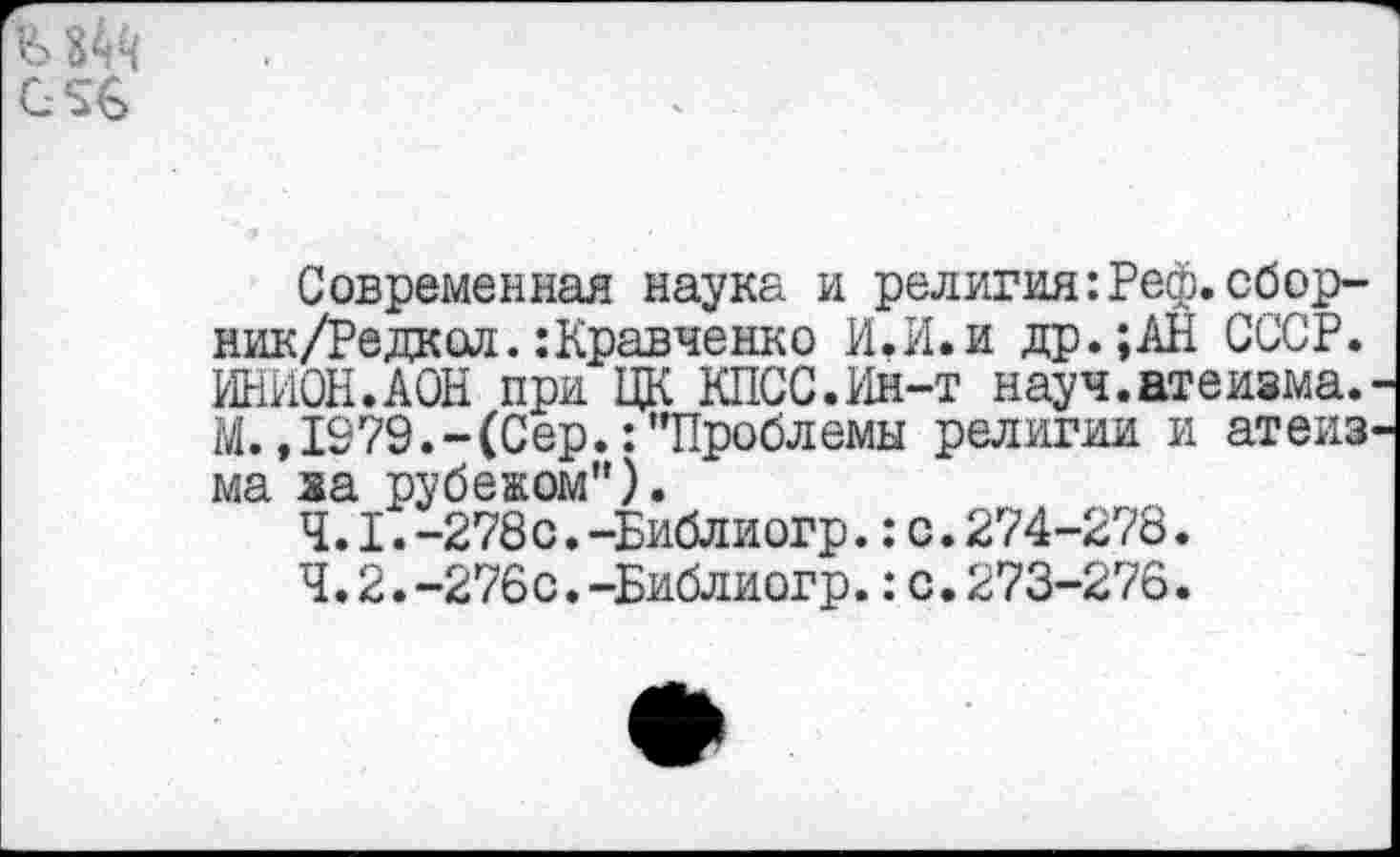 ﻿G ’ 6*
Современная наука и религия:Реф.сбор-ник/Редкой.:Кравченко И.И.и др.;АН СССР. ИНИОН.АСЫ при ЦК КПСС.Ин-т науч.атеизма. М.,1979.-(Сер.:"Проблемы религии и атеиз ма ха рубежом").
4.1.	-278с.-Библиогр.:с.274-278.
4.2.	-276с.-Библиогр.: с.273-276.